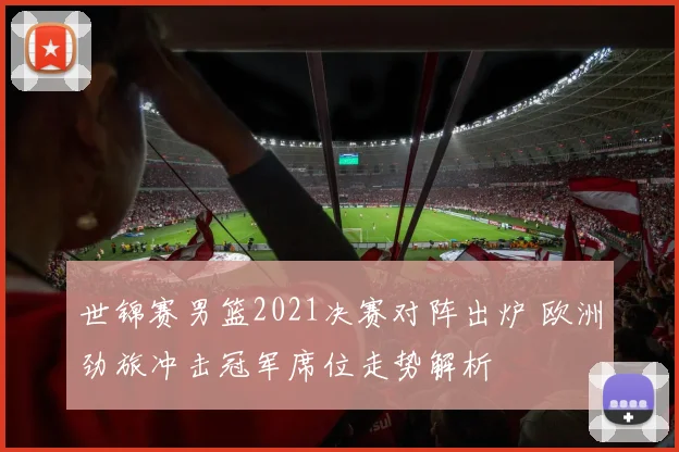 世锦赛男篮2021决赛对阵出炉 欧洲劲旅冲击冠军席位走势解析