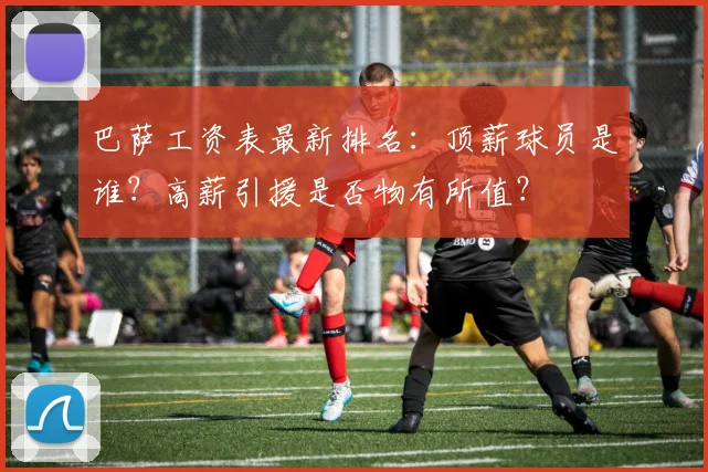 巴萨工资表最新排名：顶薪球员是谁？高薪引援是否物有所值？