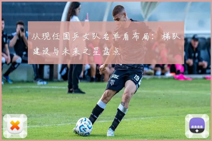从现任国乒女队名单看布局：梯队建设与未来之星盘点