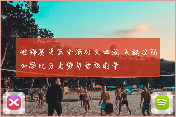 世锦赛男篮全场对决回放 关键攻防回顾比分走势与晋级前景