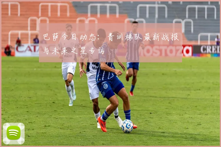 巴萨今日动态：青训梯队最新战报与未来之星专访