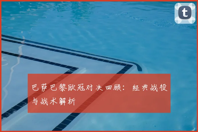 巴萨巴黎欧冠对决回顾：经典战役与战术解析