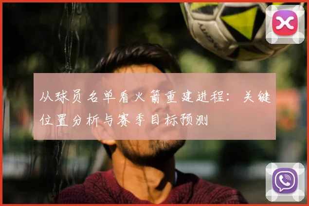 从球员名单看火箭重建进程：关键位置分析与赛季目标预测