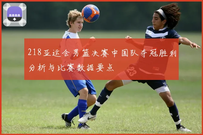 218亚运会男篮决赛中国队夺冠胜利分析与比赛数据要点
