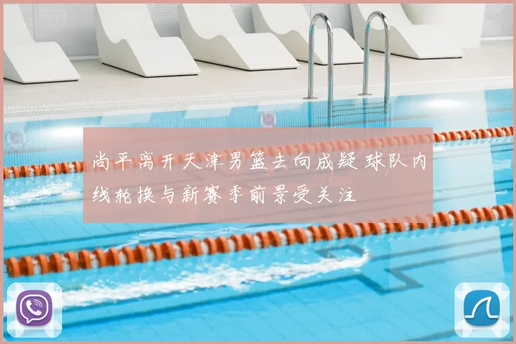 尚平离开天津男篮去向成疑 球队内线轮换与新赛季前景受关注