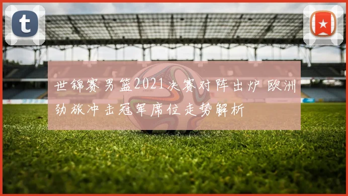 世锦赛男篮2021决赛对阵出炉 欧洲劲旅冲击冠军席位走势解析