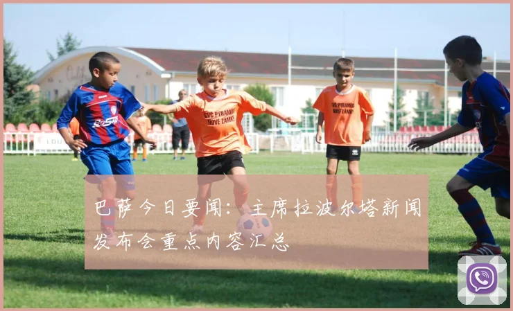 巴萨今日要闻：主席拉波尔塔新闻发布会重点内容汇总